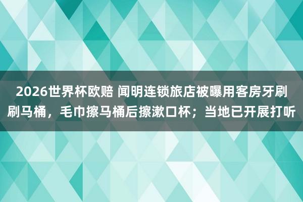 2026世界杯欧赔 闻明连锁旅店被曝用客房牙刷刷马桶，毛巾擦马桶后擦漱口杯；当地已开展打听
