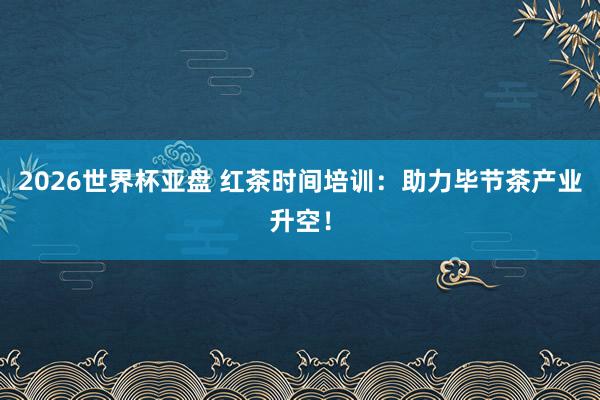 2026世界杯亚盘 红茶时间培训:助力毕节茶产业升空!