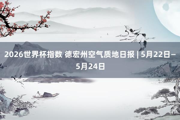 2026世界杯指数 德宏州空气质地日报 | 5月22日—5月24日