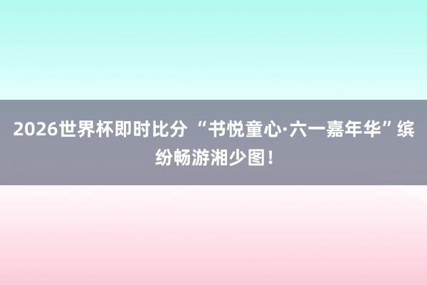 2026世界杯即时比分 “书悦童心·六一嘉年华”缤纷畅游湘少图！