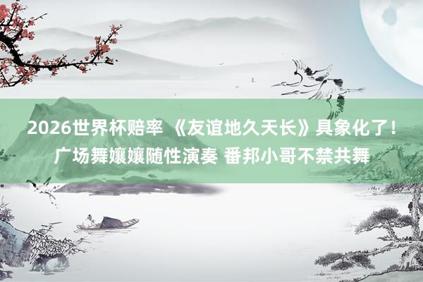 2026世界杯赔率 《友谊地久天长》具象化了！广场舞孃孃随性演奏 番邦小哥不禁共舞