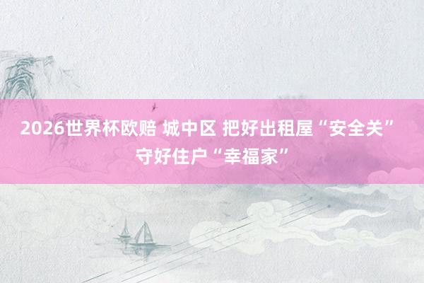 2026世界杯欧赔 城中区 把好出租屋“安全关” 守好住户“幸福家”