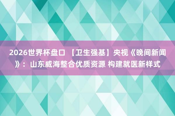 2026世界杯盘口 【卫生强基】央视《晚间新闻》：山东威海整合优质资源 构建就医新样式