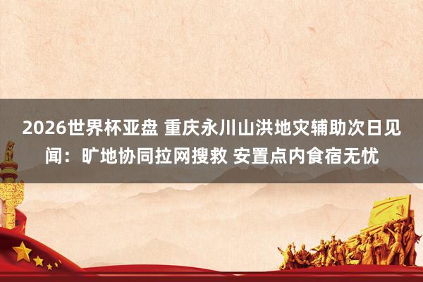 2026世界杯亚盘 重庆永川山洪地灾辅助次日见闻：旷地协同拉网搜救 安置点内食宿无忧