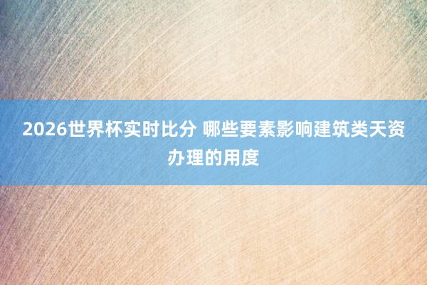 2026世界杯实时比分 哪些要素影响建筑类天资办理的用度