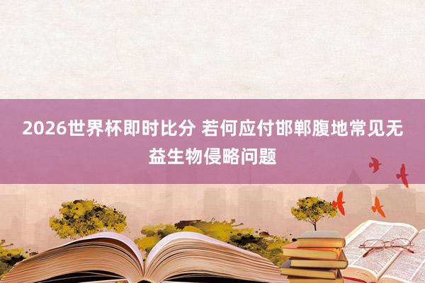 2026世界杯即时比分 若何应付邯郸腹地常见无益生物侵略问题