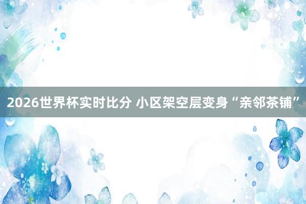 2026世界杯实时比分 小区架空层变身“亲邻茶铺”
