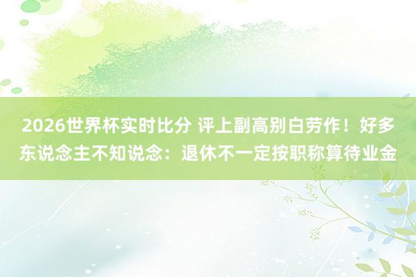 2026世界杯实时比分 评上副高别白劳作！好多东说念主不知说念：退休不一定按职称算待业金