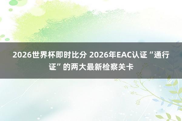 2026世界杯即时比分 2026年EAC认证“通行证”的两大最新检察关卡