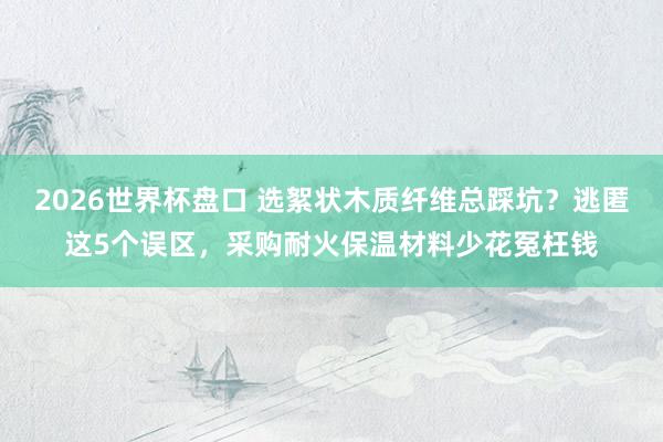 2026世界杯盘口 选絮状木质纤维总踩坑？逃匿这5个误区，采购耐火保温材料少花冤枉钱