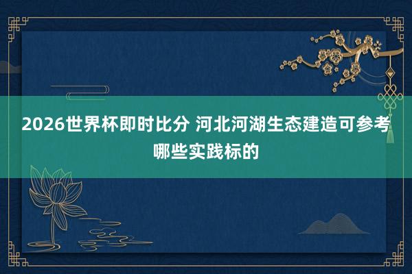 2026世界杯即时比分 河北河湖生态建造可参考哪些实践标的