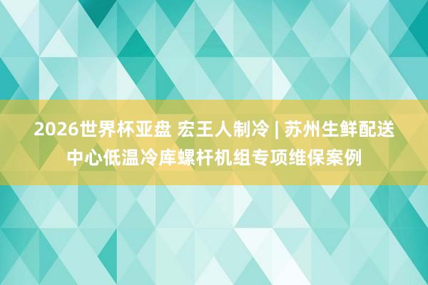 2026世界杯亚盘 宏王人制冷 | 苏州生鲜配送中心低温冷库螺杆机组专项维保案例