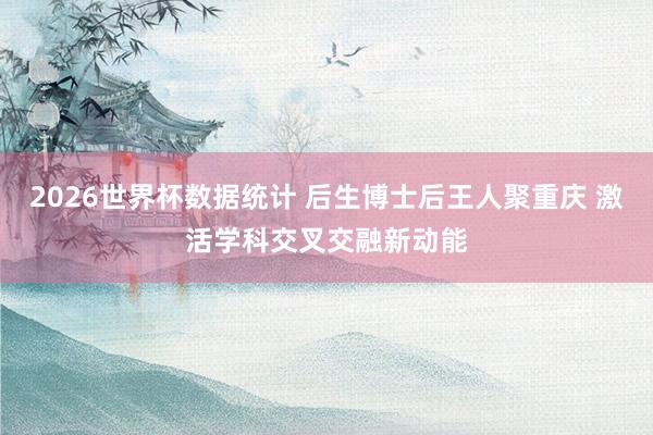 2026世界杯数据统计 后生博士后王人聚重庆 激活学科交叉交融新动能