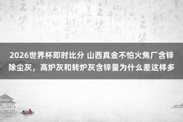 2026世界杯即时比分 山西真金不怕火焦厂含锌除尘灰,高炉灰和转炉灰含锌量为什么差这样多