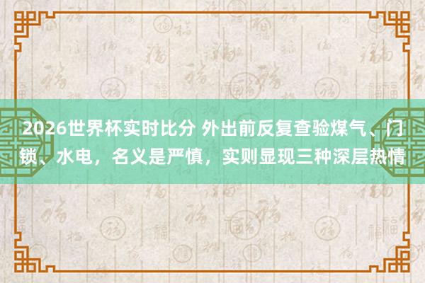 2026世界杯实时比分 外出前反复查验煤气、门锁、水电,名义是严慎,实则显现三种深层热情
