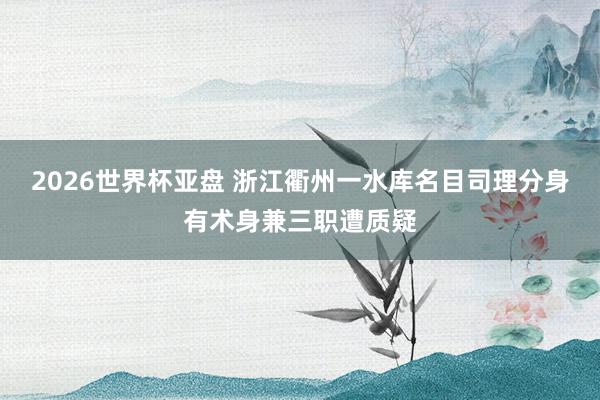2026世界杯亚盘 浙江衢州一水库名目司理分身有术身兼三职遭质疑
