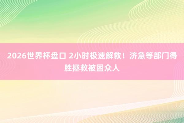 2026世界杯盘口 2小时极速解救！济急等部门得胜拯救被困众人