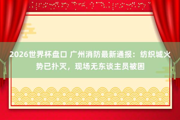 2026世界杯盘口 广州消防最新通报：纺织城火势已扑灭，现场无东谈主员被困