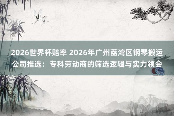 2026世界杯赔率 2026年广州荔湾区钢琴搬运公司推选:专科劳动商的筛选逻辑与实力领会