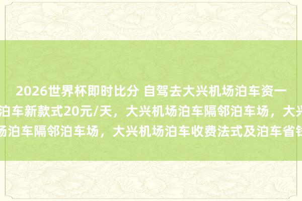 2026世界杯即时比分 自驾去大兴机场泊车资一天不到20块，大兴机场泊车新款式20元/天，大兴机场泊车隔邻泊车场，大兴机场泊车收费法式及泊车省钱办法