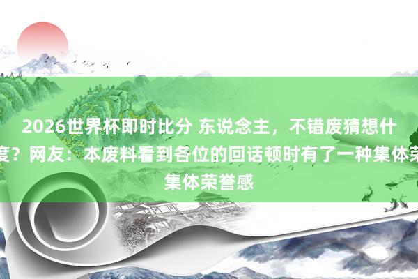 2026世界杯即时比分 东说念主,不错废猜想什么进度?网友:本废料看到各位的回话顿时有了一种集体荣誉感