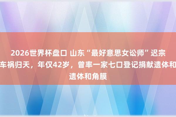 2026世界杯盘口 山东“最好意思女讼师”迟宗琳因车祸归天,年仅42岁,曾率一家七口登记捐献遗体和角膜