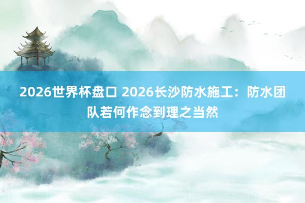 2026世界杯盘口 2026长沙防水施工:防水团队若何作念到理之当然