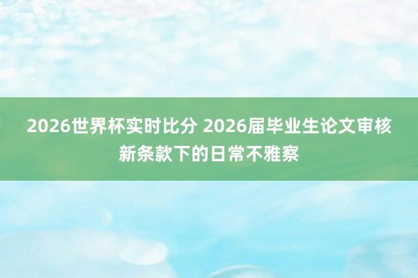 2026世界杯实时比分 2026届毕业生论文审核新条款下的日常不雅察