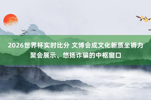 2026世界杯实时比分 文博会成文化新质坐褥力聚会展示、悠扬诈骗的中枢窗口