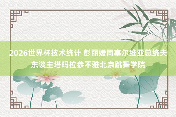 2026世界杯技术统计 彭丽媛同塞尔维亚总统夫东谈主塔玛拉参不雅北京跳舞学院