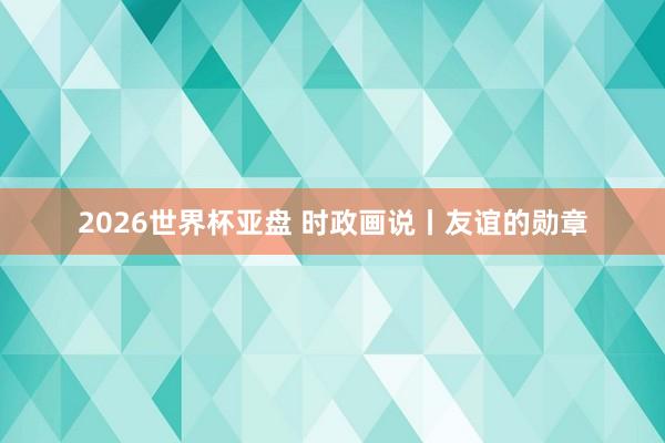 2026世界杯亚盘 时政画说丨友谊的勋章