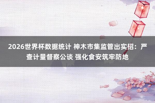 2026世界杯数据统计 神木市集监管出实招：严查计量督察公谈 强化食安筑牢防地