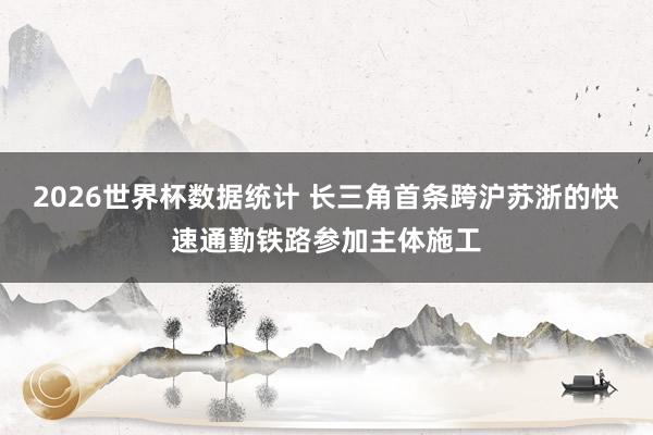 2026世界杯数据统计 长三角首条跨沪苏浙的快速通勤铁路参加主体施工
