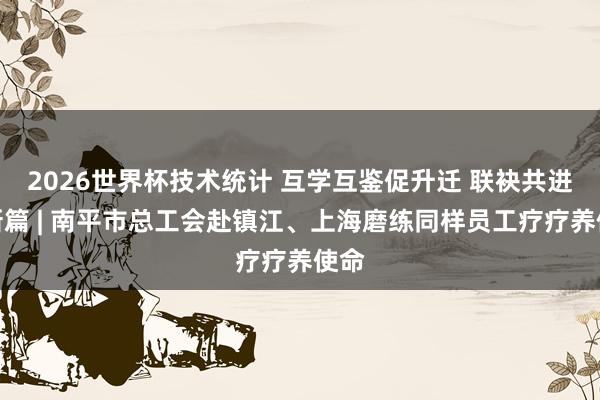 2026世界杯技术统计 互学互鉴促升迁 联袂共进谱新篇 | 南平市总工会赴镇江、上海磨练同样员工疗疗养使命