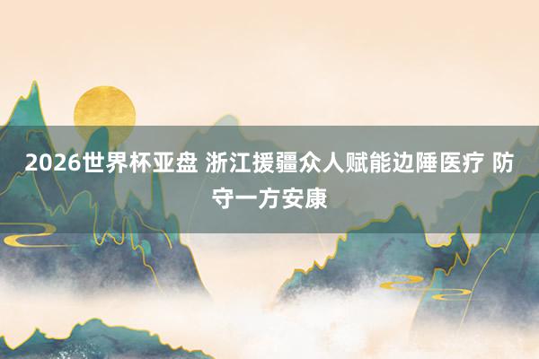 2026世界杯亚盘 浙江援疆众人赋能边陲医疗 防守一方安康