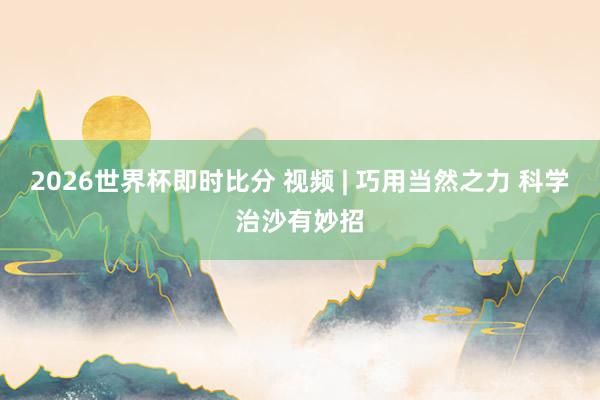 2026世界杯即时比分 视频 | 巧用当然之力 科学治沙有妙招