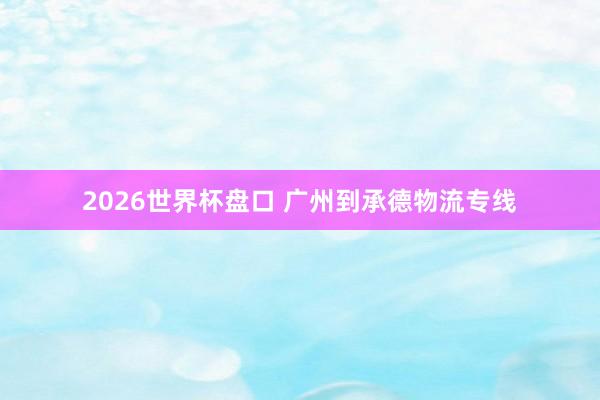 2026世界杯盘口 广州到承德物流专线