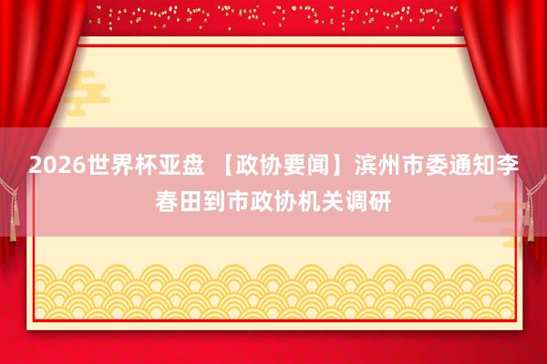 2026世界杯亚盘 【政协要闻】滨州市委通知李春田到市政协机关调研