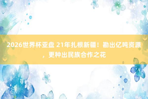 2026世界杯亚盘 21年扎根新疆!勘出亿吨资源,更种出民族合作之花