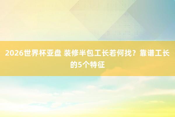 2026世界杯亚盘 装修半包工长若何找?靠谱工长的5个特征