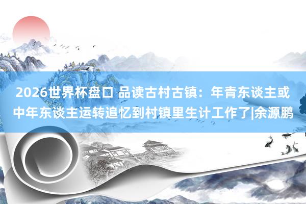 2026世界杯盘口 品读古村古镇：年青东谈主或中年东谈主运转追忆到村镇里生计工作了|余源鹏