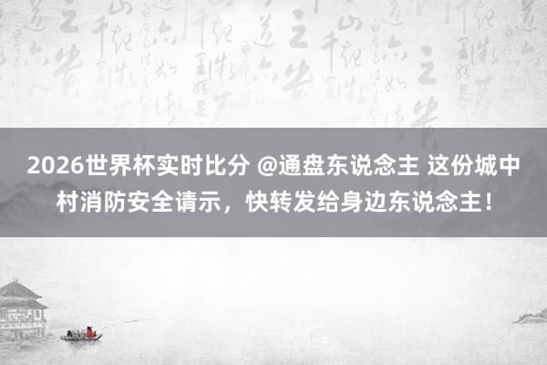2026世界杯实时比分 @通盘东说念主 这份城中村消防安全请示，快转发给身边东说念主！