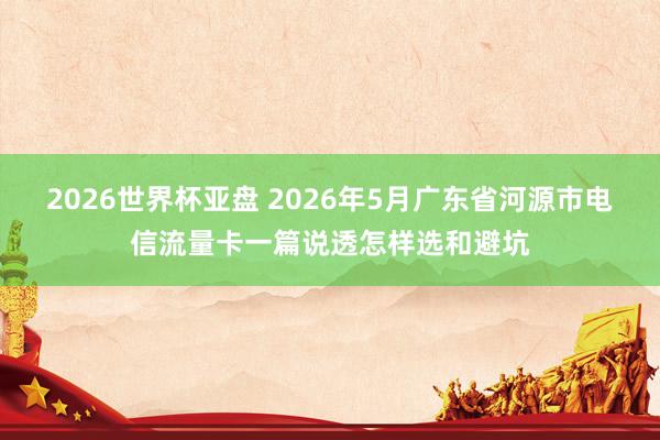 2026世界杯亚盘 2026年5月广东省河源市电信流量卡一篇说透怎样选和避坑