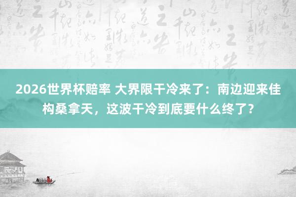 2026世界杯赔率 大界限干冷来了:南边迎来佳构桑拿天,这波干冷到底要什么终了?