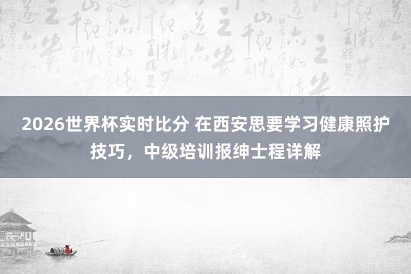 2026世界杯实时比分 在西安思要学习健康照护技巧,中级培训报绅士程详解