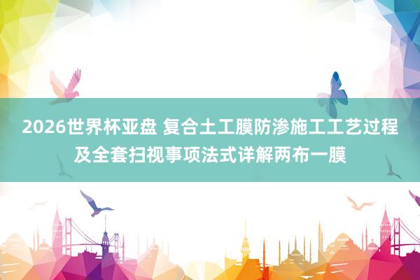 2026世界杯亚盘 复合土工膜防渗施工工艺过程及全套扫视事项法式详解两布一膜
