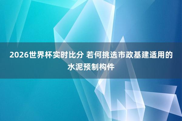 2026世界杯实时比分 若何挑选市政基建适用的水泥预制构件