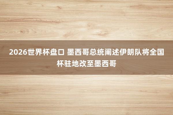2026世界杯盘口 墨西哥总统阐述伊朗队将全国杯驻地改至墨西哥