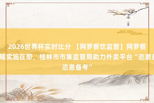 2026世界杯实时比分 【网罗餐饮监管】网罗餐饮新规实施在即,桂林市市集监管局助力外卖平台“恣意备考”