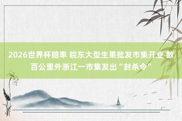 2026世界杯赔率 皖东大型生果批发市集开业 数百公里外浙江一市集发出“封杀令”